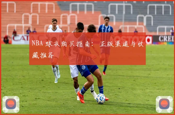 NBA 球衣购买指南：正版渠道与收藏推荐