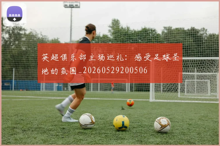 英超俱乐部主场巡礼：感受足球圣地的氛围_20260529200506