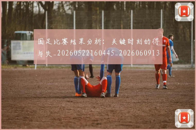 国足比赛结果分析：关键时刻的得与失_20260522160445_20260609132748
