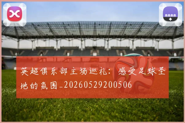 英超俱乐部主场巡礼：感受足球圣地的氛围_20260529200506