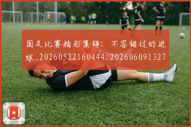 国足比赛精彩集锦：不容错过的进球_20260522160444_20260609132747